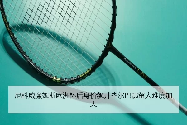 尼科威廉姆斯欧洲杯后身价飙升毕尔巴鄂留人难度加大